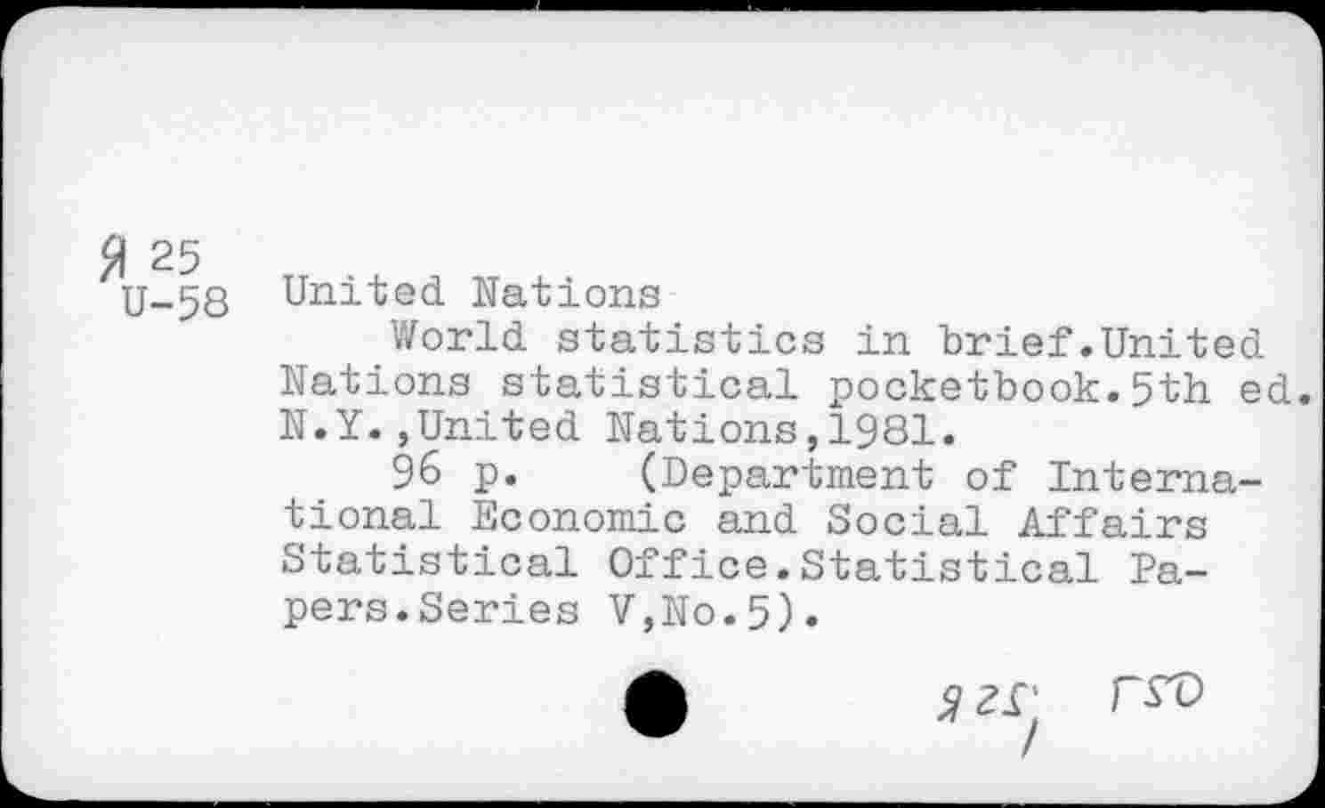 ﻿fl 25
U-5S
United Nations
World statistics in brief.United Nations statistical pocketbook.5th ed. N.Y.»United Nations,1981.
96 p. (Department of International Economic and Social Affairs Statistical Office.Statistical Papers.Series V,No.5).